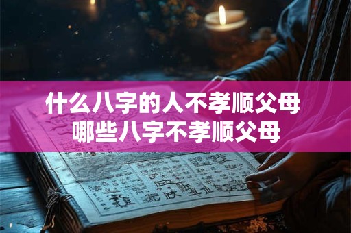 什么八字的人不孝顺父母 哪些八字不孝顺父母