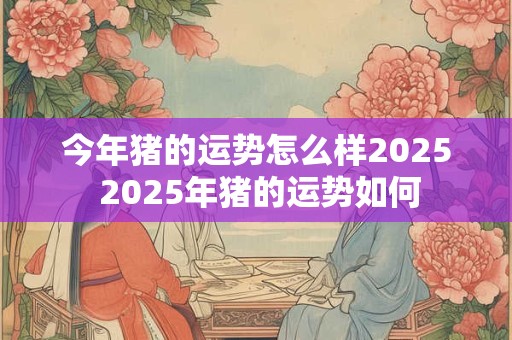 今年猪的运势怎么样2025 2025年猪的运势如何