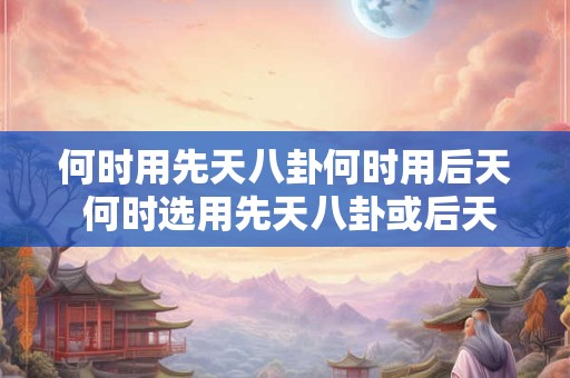 何时用先天八卦何时用后天 何时选用先天八卦或后天卦