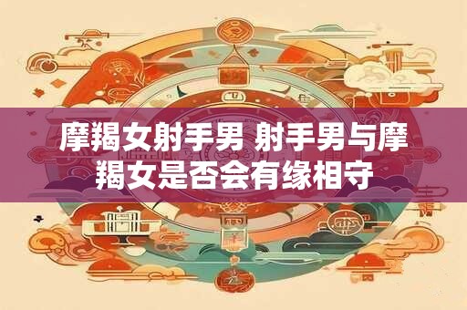 摩羯女射手男 射手男与摩羯女是否会有缘相守