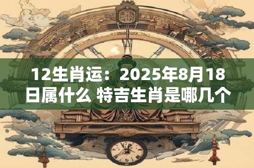 12生肖运：2025年8月18日属什么 特吉生肖是哪几个