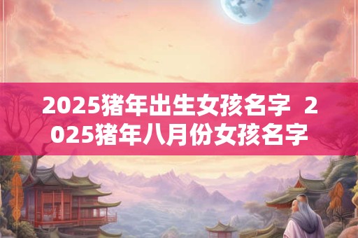 2025猪年出生女孩名字 2025猪年八月份女孩名字 2025猪年出生女孩名字 2025猪年八月份女孩名字