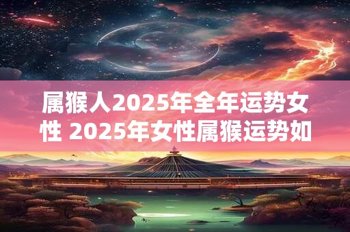 属猴人2025年全年运势女性 2025年女性属猴运势如何 属猴人2025年全年运势女性 2025年女性属猴运势如何