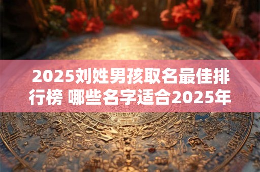 2025刘姓男孩取名最佳排行榜 哪些名字适合2025年的刘姓男孩 2025刘姓男孩取名最佳排行榜 哪些名字适合2025年的刘姓男孩