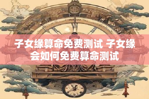 子女缘算命免费测试 子女缘会如何免费算命测试