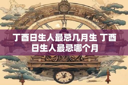 丁酉日生人最忌几月生 丁酉日生人最忌哪个月