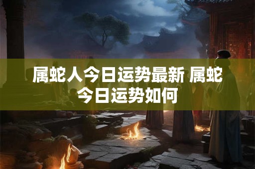 属蛇人今日运势最新 属蛇今日运势如何