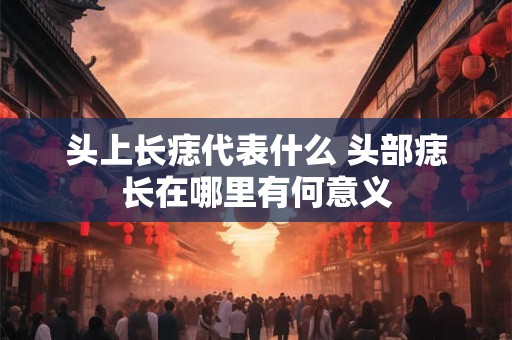 头上长痣代表什么 头部痣长在哪里有何意义