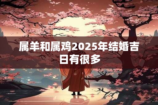 属羊和属鸡2025年结婚吉日有很多 属羊和属鸡2025年结婚吉日有很多