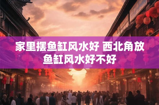 家里摆鱼缸风水好 西北角放鱼缸风水好不好