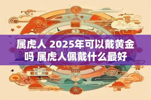 属虎人 2025年可以戴黄金吗 属虎人佩戴什么最好 属虎人 2025年可以戴黄金吗 属虎人佩戴什么最好