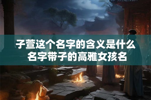 子萱这个名字的含义是什么 名字带子的高雅女孩名
