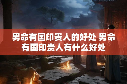 男命有国印贵人的好处 男命有国印贵人有什么好处