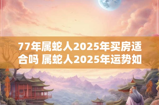 77年属蛇人2025年买房适合吗 属蛇人2025年运势如何 77年属蛇人2025年买房适合吗 属蛇人2025年运势如何