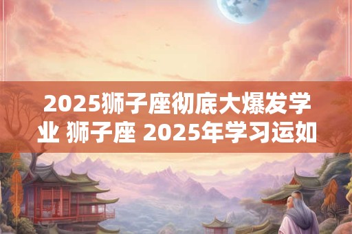 2025狮子座彻底大爆发学业 狮子座 2025年学习运如何