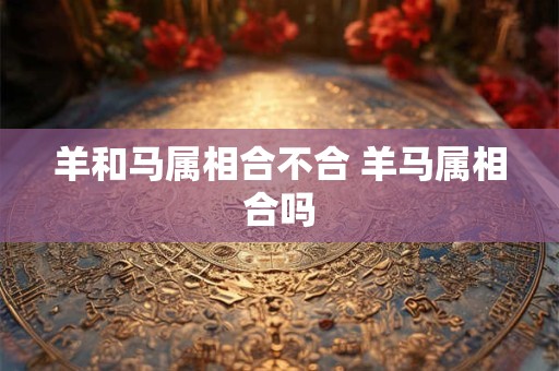 羊和马属相合不合 羊马属相合吗