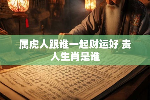 属虎人跟谁一起财运好 贵人生肖是谁 属虎人跟谁一起财运好 贵人生肖是谁