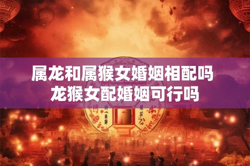 属龙和属猴女婚姻相配吗 龙猴女配婚姻可行吗