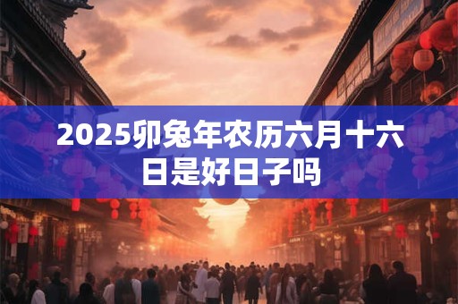 2025卯兔年农历六月十六日是好日子吗