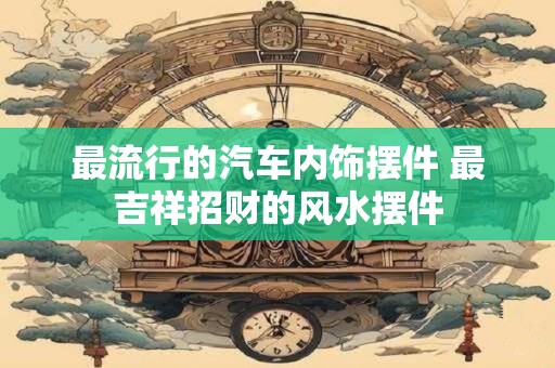 最流行的汽车内饰摆件 最吉祥招财的风水摆件