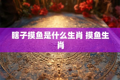 瞎子摸鱼是什么生肖 摸鱼生肖