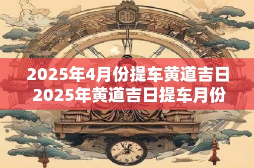 2025年4月份提车黄道吉日 2025年黄道吉日提车月份是哪个