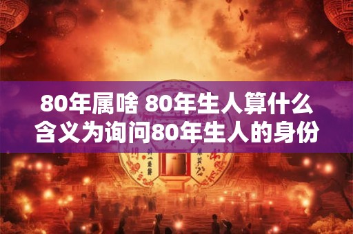 80年属啥 80年生人算什么含义为询问80年生人的身份地位或意义 80年属啥 80年生人算什么含义为询问80年生人的身份地位或意义