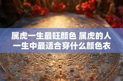 属虎一生最旺颜色 属虎的人一生中最适合穿什么颜色衣服呢 属虎一生最旺颜色 属虎的人一生中最适合穿什么颜色衣服呢