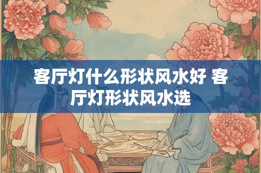 客厅灯什么形状风水好 客厅灯形状风水选