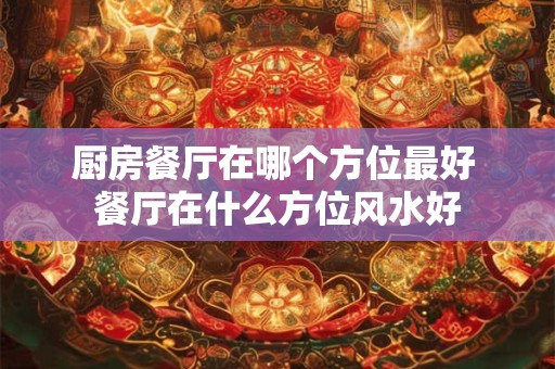 厨房餐厅在哪个方位最好 餐厅在什么方位风水好 厨房餐厅在哪个方位最好 餐厅在什么方位风水好