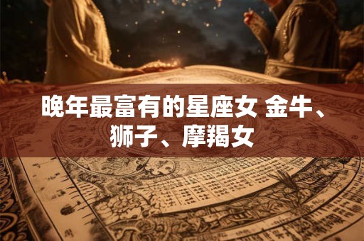 晚年最富有的星座女 金牛、狮子、摩羯女