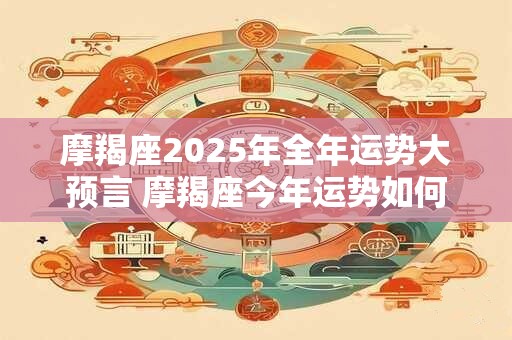 摩羯座2025年全年运势大预言 摩羯座今年运势如何 摩羯座2025年全年运势大预言 摩羯座今年运势如何