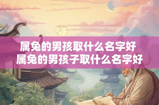 属兔的男孩取什么名字好 属兔的男孩子取什么名字好 属兔的男孩取什么名字好 属兔的男孩子取什么名字好