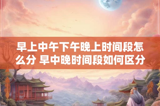 早上中午下午晚上时间段怎么分 早中晚时间段如何区分