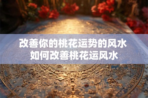 改善你的桃花运势的风水 如何改善桃花运风水