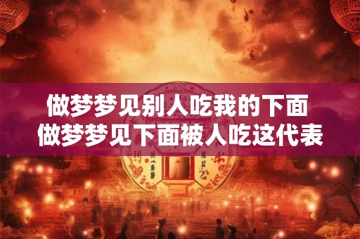 做梦梦见别人吃我的下面 做梦梦见下面被人吃这代表什么