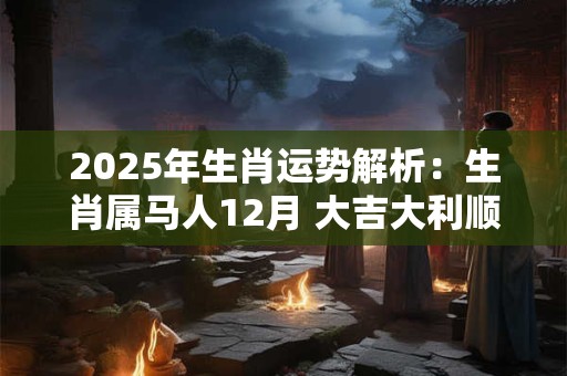 2025年生肖运势解析：生肖属马人12月 大吉大利顺风顺水