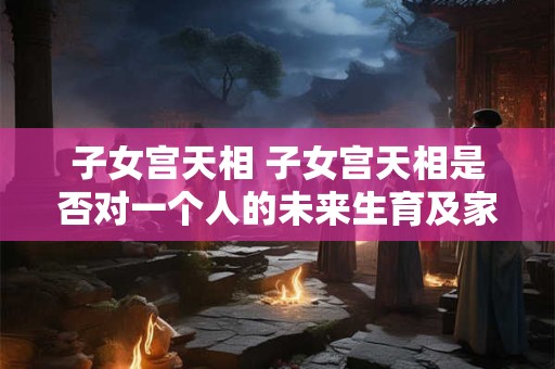 子女宫天相 子女宫天相是否对一个人的未来生育及家庭幸福有重要影响