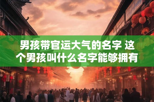男孩带官运大气的名字 这个男孩叫什么名字能够拥有官运和大气呢