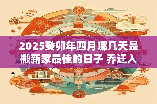 2025癸卯年四月哪几天是搬新家最佳的日子 乔迁入宅黄道吉日