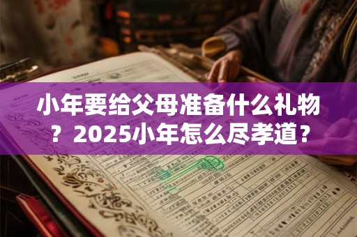 小年要给父母准备什么礼物？2025小年怎么尽孝道？