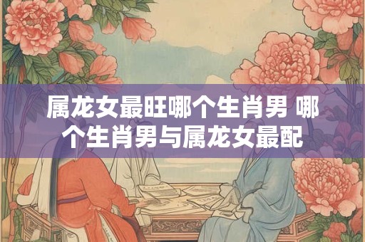 属龙女最旺哪个生肖男 哪个生肖男与属龙女最配