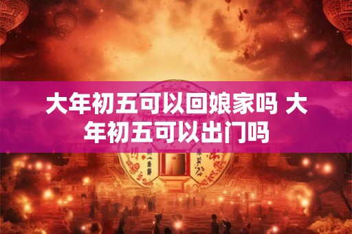 大年初五可以回娘家吗 大年初五可以出门吗