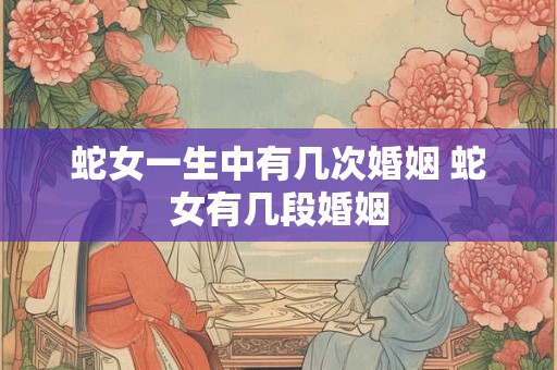 蛇女一生中有几次婚姻 蛇女有几段婚姻 蛇女一生中有几次婚姻 蛇女有几段婚姻