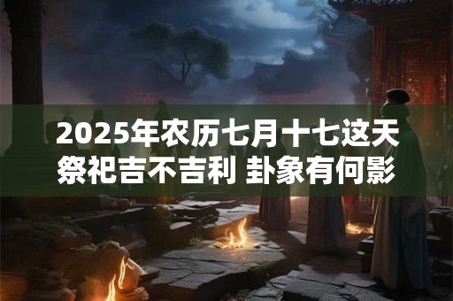 2025年农历七月十七这天祭祀吉不吉利 卦象有何影响