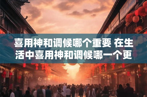 喜用神和调候哪个重要 在生活中喜用神和调候哪一个更为重要
