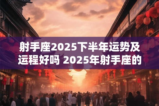 射手座2025下半年运势及运程好吗 2025年射手座的整体运势怎么样