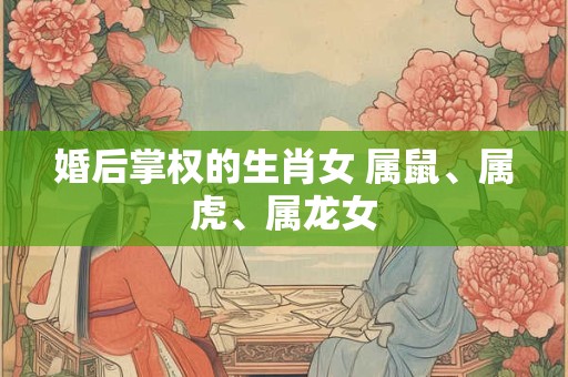 婚后掌权的生肖女 属鼠、属虎、属龙女