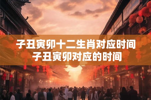 子丑寅卯十二生肖对应时间 子丑寅卯对应的时间