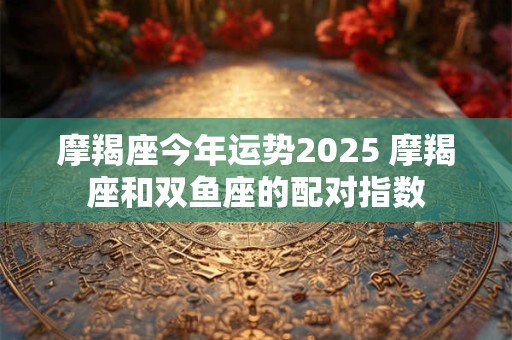 摩羯座今年运势2025 摩羯座和双鱼座的配对指数 摩羯座今年运势2025 摩羯座和双鱼座的配对指数